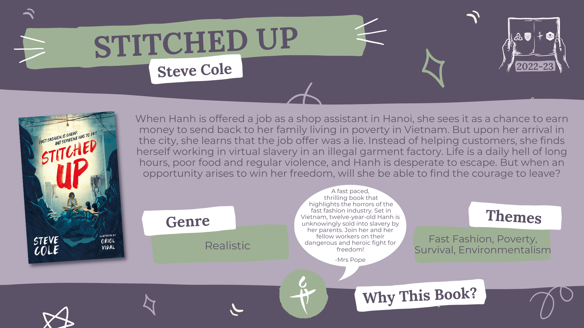 Stitched Up by Steve Cole Genre: Realistic Themes: Fast Fashion, Poverty, Survival, Environmentalism Why this book?: A fast paced, thrilling book that highlights the horrors of the fast fashion industry. Set in Vietnam, twelve-year-old Hanh is unknowingly sold into slavery by her parents. Join her and her fellow workers on their dangerous and heroic fight for freedom! -Mrs Pope