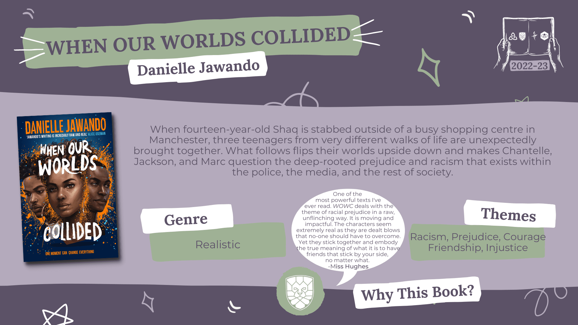 When Our Worlds Collided by Danielle Jawando Genre: Realistic Themes: Racism, Prejudice, Courage, Friendship, Injustice Why this book?: One of the most powerful texts I've ever read. This book deals with the theme of racial prejudice in a raw, unflinching way. It is moving and impactful. The characters seem extremely real as they are dealt blows that no-one should have to overcome. Yet they stick together and embody the true meaning of what it is to have friends that stick by your side, no matter what. - Miss Hughes